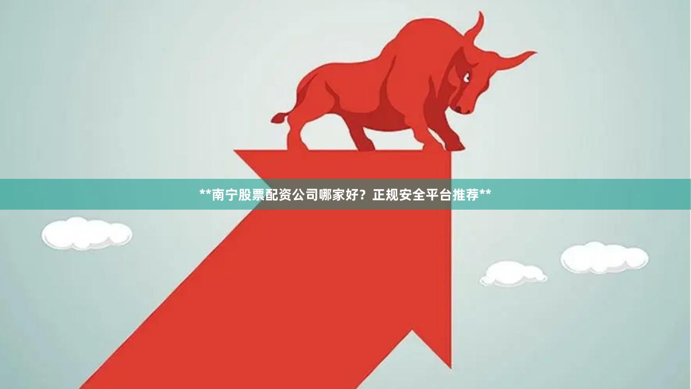 **南宁股票配资公司哪家好？正规安全平台推荐**