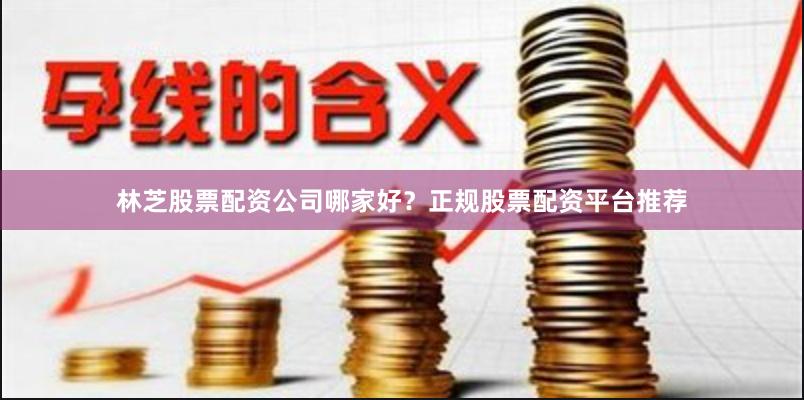 林芝股票配资公司哪家好？正规股票配资平台推荐