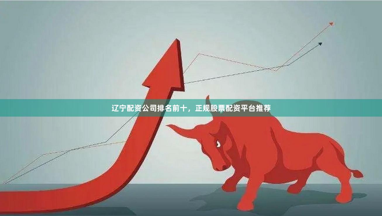 辽宁配资公司排名前十，正规股票配资平台推荐