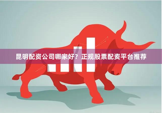 昆明配资公司哪家好？正规股票配资平台推荐