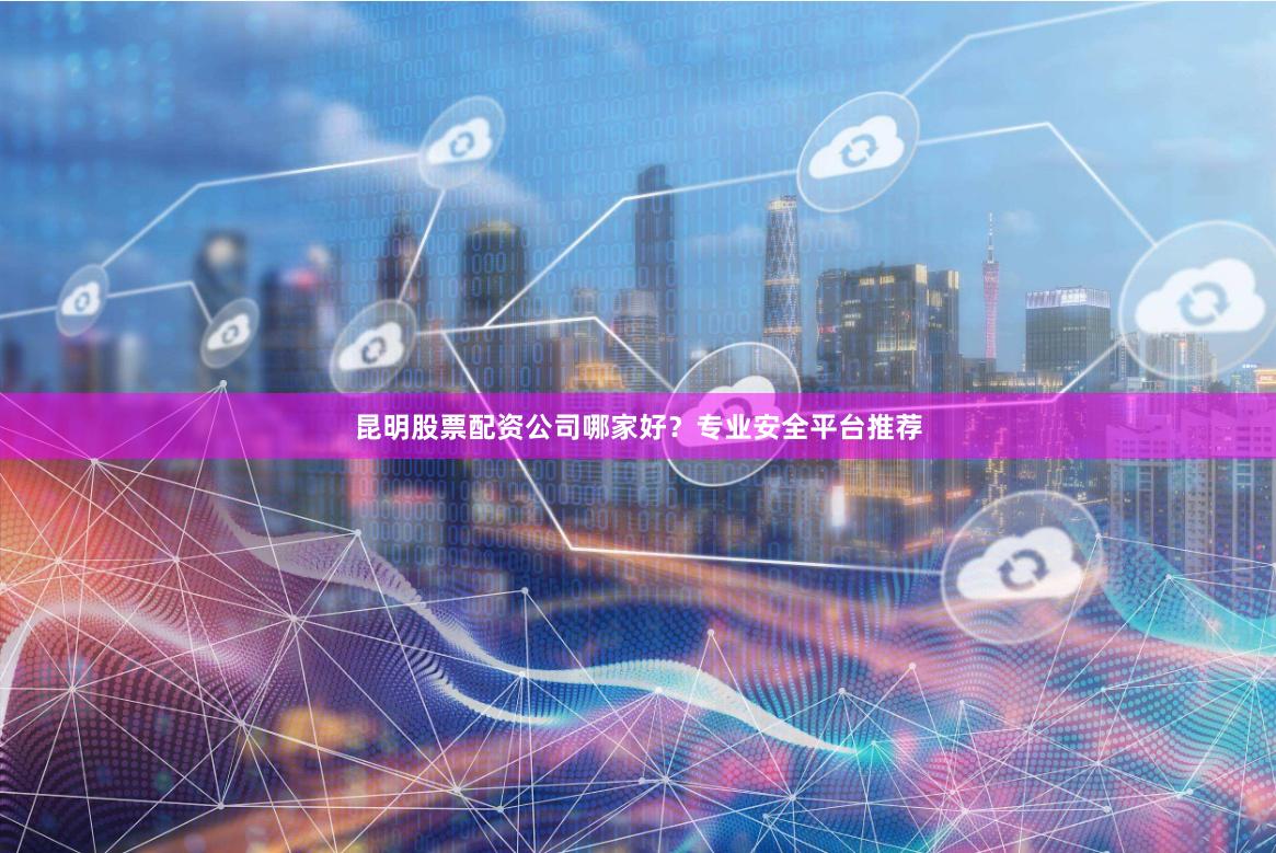 昆明股票配资公司哪家好？专业安全平台推荐