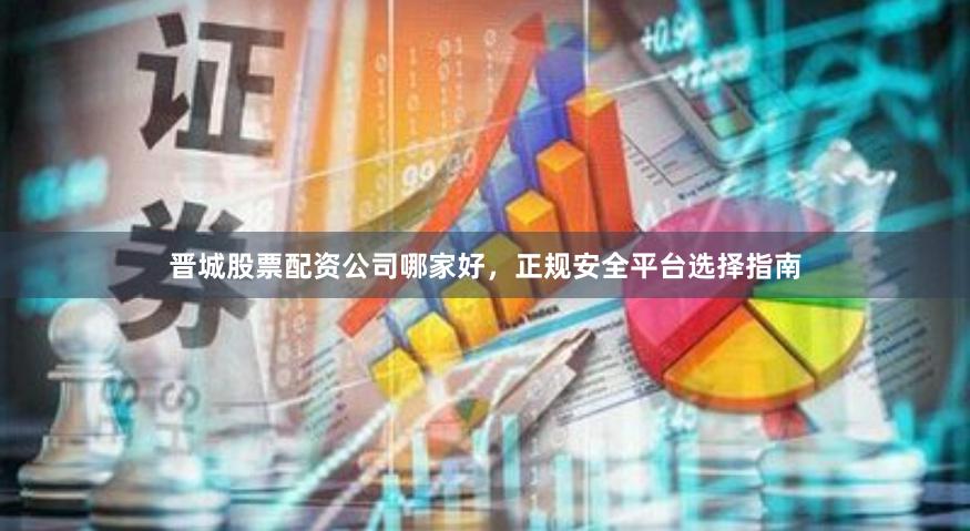 晋城股票配资公司哪家好,正规安全平台选择指南